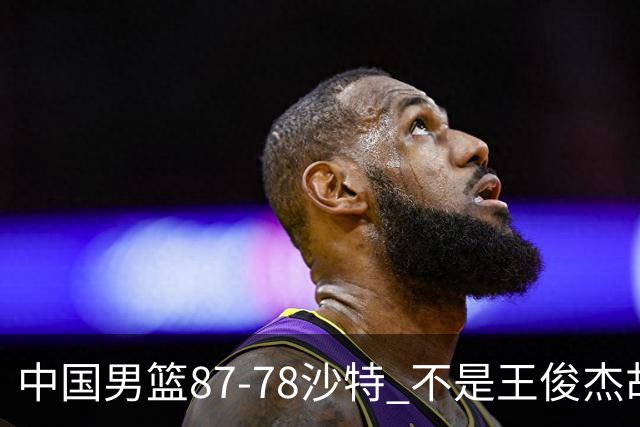 中国男篮87-78沙特 不是王俊杰胡金秋 他才是全场最佳 30+7带队起飞
